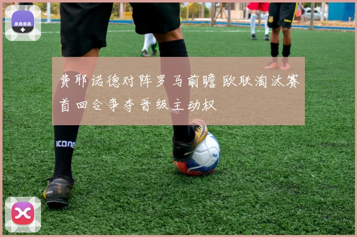 费耶诺德对阵罗马前瞻 欧联淘汰赛首回合争夺晋级主动权