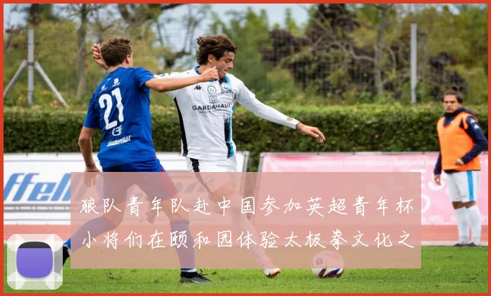 狼队青年队赴中国参加英超青年杯小将们在颐和园体验太极拳文化之旅