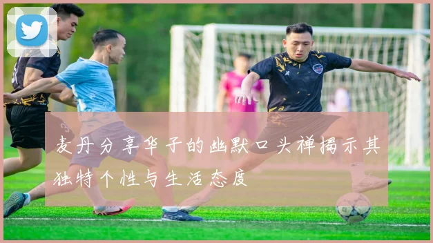 麦丹分享华子的幽默口头禅揭示其独特个性与生活态度