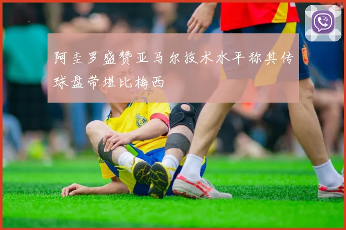 阿圭罗盛赞亚马尔技术水平称其传球盘带堪比梅西