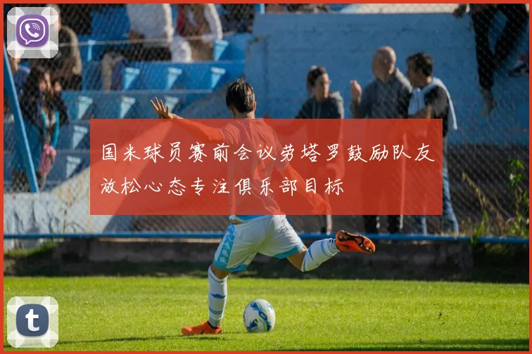 国米球员赛前会议劳塔罗鼓励队友放松心态专注俱乐部目标