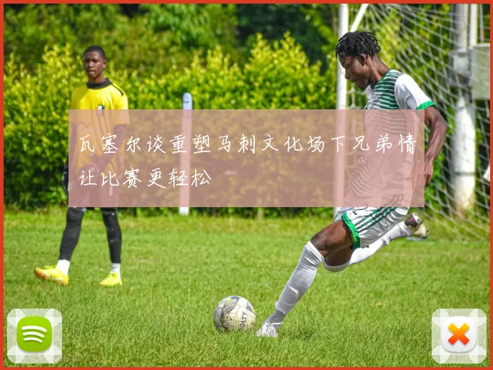 瓦塞尔谈重塑马刺文化场下兄弟情让比赛更轻松