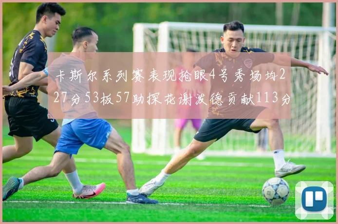 卡斯尔系列赛表现抢眼4号秀场均227分53板57助探花谢泼德贡献113分7助攻
