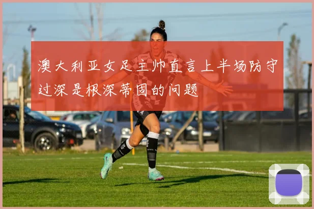 澳大利亚女足主帅直言上半场防守过深是根深蒂固的问题