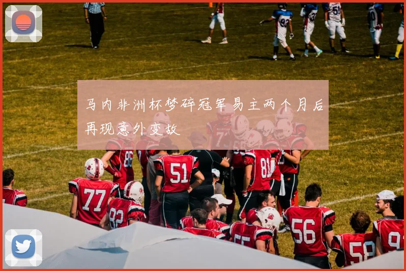 马内非洲杯梦碎冠军易主两个月后再现意外变故
