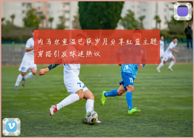 内马尔重温巴萨岁月分享红蓝主题穿搭引发球迷热议