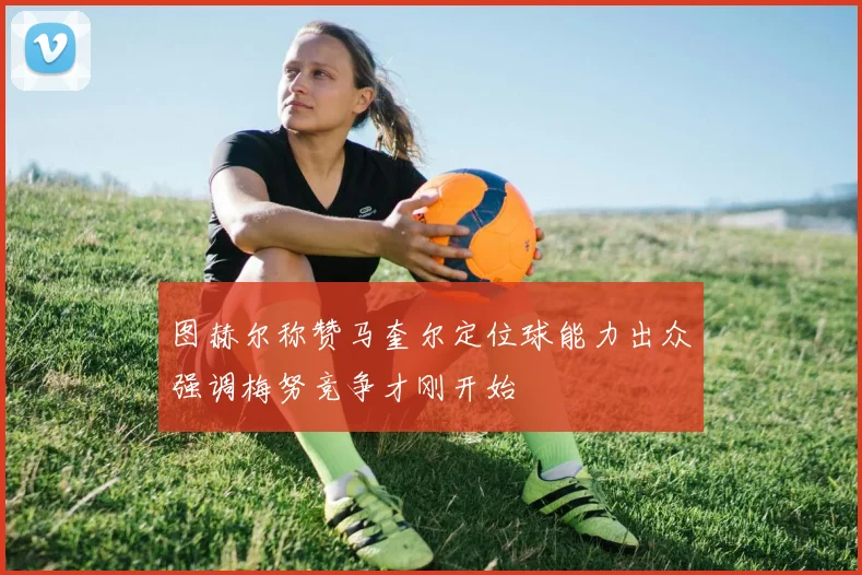 图赫尔称赞马奎尔定位球能力出众强调梅努竞争才刚开始