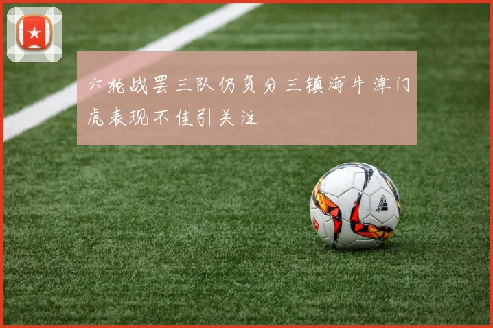六轮战罢三队仍负分三镇海牛津门虎表现不佳引关注